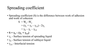 Spreading coefficient
• Spreading coefficient (S) is the difference between work of adhesion
and work of cohesion
S = Wa –Wc
= (γL + γS – γLS) - 2γL
= γS – γL – γLS
• S = γS – (γL + γLS)
• γL - Surface tension of spreading liquid
• γS - Surface tension of sublayer liquid
• γLS - Interfacial tension
 