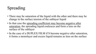 Spreading
• There may be saturation of the liquid with the other and there may be
change in the surface tension of the sublayer liquid
• In that case the spreading coefficient may become negative after
saturation, the spreading liquid coalesces and form a lens on the
surface of the sublayer
• In the case of a DUPLEX FILM if S become negative after saturation,
it forms a monolayer and excess liquid remains as lens on the surface
 