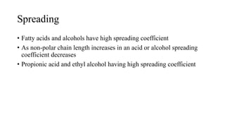 Spreading
• Fatty acids and alcohols have high spreading coefficient
• As non-polar chain length increases in an acid or alcohol spreading
coefficient decreases
• Propionic acid and ethyl alcohol having high spreading coefficient
 