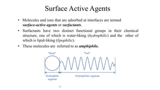 Surface Active Agents
• Molecules and ions that are adsorbed at interfaces are termed
surface-active agents or surfactants.
• Surfactants have two distinct functional groups in their chemical
structure, one of which is water-liking (hydrophilic) and the other of
which is lipid-liking (lipophilic).
• These molecules are referred to as amphiphile.
22
 