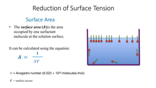 Reduction of Surface Tension
𝑨 =
Surface Area
• The surface area (𝑨)is the area
occupied by one surfactant
molecule at the solution surface.
It can be calculated using the equation:
N = Avogadro number (6.023 × 1023 molecules /mol)
N 𝜞
𝟏
𝜞 = surface excess
 