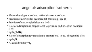 Langmuir adsorption isotherm
• Molecules of gas adsorb on active sites on adsorbent
• Fraction of active sites occupied (at pressure p) are ϴ
• Fraction of un-occupied sites are 1- ϴ
• Rate of adsorption is proportional to pressure and no. of un occupied
sites
• r1=k1(1-ϴ)p
• Rate of desorption (evaporation is proportional to no. of occupied sites
• r2=k2ϴ
• At equilibrium r2=r1
 