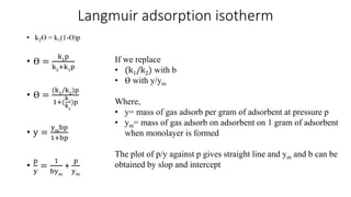 Langmuir adsorption isotherm
• ϴ =
k1
p
k2
+k1
p
• ϴ =
(k1
/k2
)p
1+(
k1
k2
)p
• y =
ym
bp
1+bp
•
p
y
=
1
bym
+
p
ym
If we replace
• (k1/k2) with b
• ϴ with y/ym
Where,
• y= mass of gas adsorb per gram of adsorbent at pressure p
• ym= mass of gas adsorb on adsorbent on 1 gram of adsorbent
when monolayer is formed
The plot of p/y against p gives straight line and ym and b can be
obtained by slop and intercept
• k2ϴ = k1(1-ϴ)p
 
