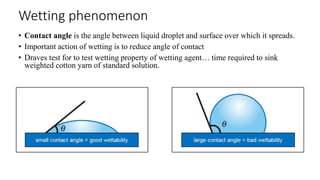 Wetting phenomenon
• Contact angle is the angle between liquid droplet and surface over which it spreads.
• Important action of wetting is to reduce angle of contact
• Draves test for to test wetting property of wetting agent… time required to sink
weighted cotton yarn of standard solution.
 