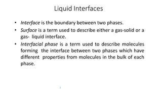 Liquid Interfaces
2
• Interface is the boundary between two phases.
• Surface is a term used to describe either a gas-solid or a
gas- liquid interface.
• Interfacial phase is a term used to describe molecules
forming the interface between two phases which have
different properties from molecules in the bulk of each
phase.
 