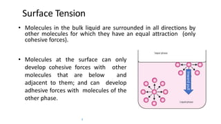 Surface Tension
• Molecules in the bulk liquid are surrounded in all directions by
other molecules for which they have an equal attraction (only
cohesive forces).
• Molecules at the surface can only
develop cohesive forces with other
molecules that are below and
adjacent to them; and can develop
adhesive forces with molecules of the
other phase.
3
Inwardpull
 