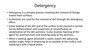 Detergency
• Detergency is a complex process involving the removal of foreign
matter from surfaces.
• Surfactants are used for the removal of dirt through the detergency
effect.
• Initial wetting of the dirt and of the surface to be cleaned is carried
out by deflocculation and suspension or emulsification or
solubilization of the dirt particles. It also involves foaming of the
agent for entertainment and washing away of the particles.
• When a wetting agent dissolved in water, lowers the advancing
contact angle, helps in displacing an air pockets at the surface and
replacing it with a liquid phase.
 