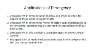 Applications of Detergency
1. Displacement of air from sulfur, charcoal and other powders for
dispersing these drugs in liquid vehicles
2. Displacement of air from the matrix of cotton pads and bandages so
that medicinal solutions may be absorbed for application to various
body areas.
3. Displacement of dirt and debris using detergents in the washing of
wounds.
4. The application of medicinal lotions and sprays to the surface of the
skin and mucous membrane.
 