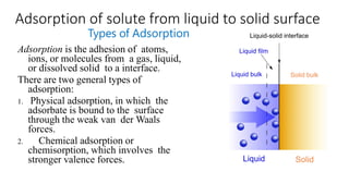 Adsorption of solute from liquid to solid surface
Types of Adsorption
Adsorption is the adhesion of atoms,
ions, or molecules from a gas, liquid,
or dissolved solid to a interface.
There are two general types of
adsorption:
1. Physical adsorption, in which the
adsorbate is bound to the surface
through the weak van der Waals
forces.
2. Chemical adsorption or
chemisorption, which involves the
stronger valence forces.
 