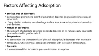 Factors Affecting Adsorption
• Surface area of adsorbent:
• Being surface phenomena extent of adsorption depends on available surface area of
adsorbent.
• Finely divided materials since has large surface area, more adsorption is observed on
their surfaces.
• Nature of adsorbate:
• The amount of adsorbate adsorbed on solids depends on its nature; easily liquefiable
gases adsorbed to greater extent.
• Temperature:
• As seen under the characteristics of physical adsorption, it decreases with increase in
• temperature, while chemical adsorption increases with increase in temperature.
• Pressure:
• It was observed that increase in pressure increases adsorption.
 