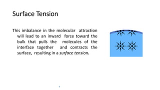 Surface Tension
This imbalance in the molecular attraction
will lead to an inward force toward the
bulk that pulls the molecules of the
interface together and contracts the
surface, resulting in a surface tension.
4
 