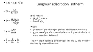 Langmuir adsorption isotherm• k2ϴ = k1(1-ϴ)p
• ϴ =
k1p
k2
+k1
p
• ϴ =
(k1/k2)p
1+(
k1
k2
)p
• y =
ymbp
1+bp
•
p
y
=
1
bym
+
p
ym
If we replace
• (k1/k2) with b
• ϴ with y/ym
Where,
• y= mass of gas adsorb per gram of adsorbent at pressure p
• ym= mass of gas adsorb on adsorbent on 1 gram of adsorbent
when monolayer is formed
The plot of p/y against p gives straight line and ym and b can be
obtained by slop and intercept
 