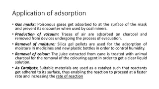 Application of adsorption
• Gas masks: Poisonous gases get adsorbed to at the surface of the mask
and prevent its encounter when used by coal miners.
• Production of vacuum: Traces of air are adsorbed on charcoal and
removed from devices undergoing the process of evacuation.
• Removal of moisture: Silica gel pellets are used for the adsorption of
moisture in medicines and new plastic bottles in order to control humidity.
• Removal of colour: The juice extracted from cane is treated with animal
charcoal for the removal of the colouring agent in order to get a clear liquid
solution.
• As Catalysts: Suitable materials are used as a catalyst such that reactants
get adhered to its surface, thus enabling the reaction to proceed at a faster
rate and increasing the rate of reaction
 