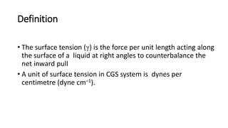 Definition
• The surface tension (γ) is the force per unit length acting along
the surface of a liquid at right angles to counterbalance the
net inward pull
• A unit of surface tension in CGS system is dynes per
centimetre (dyne cm–1).
 