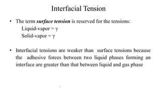 Interfacial Tension
• The term surface tension is reserved for the tensions:
Liquid-vapor = γ
Solid-vapor = γ
• Interfacial tensions are weaker than surface tensions because
the adhesive forces between two liquid phases forming an
interface are greater than that between liquid and gas phase
7
 