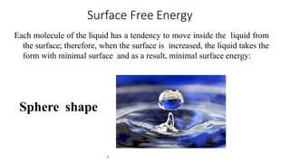 Surface Free Energy
Each molecule of the liquid has a tendency to move inside the liquid from
the surface; therefore, when the surface is increased, the liquid takes the
form with minimal surface and as a result, minimal surface energy:
8
Sphere shape
 