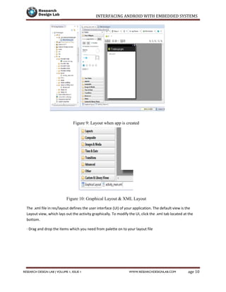 INTERFACING ANDROID WITH EMBEDDED SYSTEMS
Page 10RESEARCH DESIGN LAB | VOLUME 1, ISSUE 1 WWW.RESEARCHDESIGNLAB.COM
Figure 9: Layout when app is created
Figure 10: Graphical Layout & XML Layout
The .xml file in res/layout defines the user interface (UI) of your application. The default view is the
Layout view, which lays out the activity graphically. To modify the UI, click the .xml tab located at the
bottom.
· Drag and drop the items which you need from palette on to your layout file
 