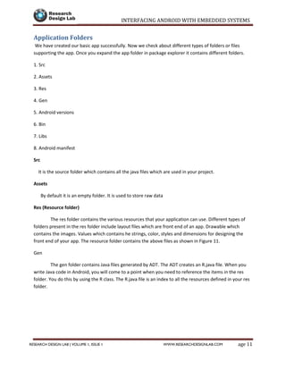 INTERFACING ANDROID WITH EMBEDDED SYSTEMS
Page 11RESEARCH DESIGN LAB | VOLUME 1, ISSUE 1 WWW.RESEARCHDESIGNLAB.COM
Application Folders
We have created our basic app successfully. Now we check about different types of folders or files
supporting the app. Once you expand the app folder in package explorer it contains different folders.
1. Src
2. Assets
3. Res
4. Gen
5. Android versions
6. Bin
7. Libs
8. Android manifest
Src
It is the source folder which contains all the java files which are used in your project.
Assets
By default it is an empty folder. It is used to store raw data
Res (Resource folder)
The res folder contains the various resources that your application can use. Different types of
folders present in the res folder include layout files which are front end of an app. Drawable which
contains the images. Values which contains he strings, color, styles and dimensions for designing the
front end of your app. The resource folder contains the above files as shown in Figure 11.
Gen
The gen folder contains Java files generated by ADT. The ADT creates an R.java file. When you
write Java code in Android, you will come to a point when you need to reference the items in the res
folder. You do this by using the R class. The R.java file is an index to all the resources defined in your res
folder.
 