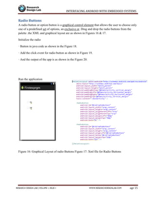 INTERFACING ANDROID WITH EMBEDDED SYSTEMS
Page 15RESEARCH DESIGN LAB | VOLUME 1, ISSUE 1 WWW.RESEARCHDESIGNLAB.COM
Radio Buttons
A radio button or option button is a graphical control element that allows the user to choose only
one of a predefined set of options, an exclusive or. Drag and drop the radio buttons from the
palette .the XML and graphical layout are as shown in Figures 16 & 17.
Initialize the radio
· Button in java code as shown in the Figure 18.
· Add the click event for radio button as shown in Figure 19.
· And the output of the app is as shown in the Figure 20.
Run the application
Figure 16: Graphical Layout of radio Buttons Figure 17: Xml file for Radio Buttons
 