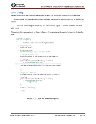 INTERFACING ANDROID WITH EMBEDDED SYSTEMS
Page 18RESEARCH DESIGN LAB | VOLUME 1, ISSUE 1 WWW.RESEARCHDESIGNLAB.COM
Alert Dialog
We will be using the alert dialog box whenever we want the permission for an action to take place
An alert dialog can have two options they are to ask user to perform an action or not to perform an
action
The code for creating an alert dialog box is as shown in Figure 22 which is written in a button
click event.
The output of the application is as shown in Figures 23 for positive and negative buttons in alert dialog
box.
Figure 22: Code for Alert Dialog Box
 