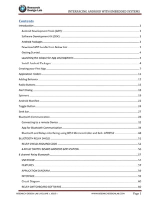 INTERFACING ANDROID WITH EMBEDDED SYSTEMS
Page 1RESEARCH DESIGN LAB | VOLUME 1, ISSUE 1 WWW.RESEARCHDESIGNLAB.COM
Contents
Introduction ..................................................................................................................................................3
Android Development Tools (ADT):..........................................................................................................3
Software Development Kit (SDK):.............................................................................................................3
Android Packages......................................................................................................................................3
Download ADT bundle from Below link:...................................................................................................3
Getting Started..........................................................................................................................................4
Launching the eclipse for App Development:...........................................................................................4
Install Android Packages: .........................................................................................................................4
Creating your First App .................................................................................................................................7
Application Folders .....................................................................................................................................11
Adding Behavior..........................................................................................................................................12
Radio Buttons..............................................................................................................................................15
Alert Dialog .................................................................................................................................................18
Spinners ......................................................................................................................................................19
Android Manifest........................................................................................................................................22
Toggle Button..............................................................................................................................................24
Seek bar.......................................................................................................................................................27
Bluetooth Communication..........................................................................................................................28
Connecting to a remote Device ..............................................................................................................32
App for Bluetooth Communication.........................................................................................................34
Bluetooth and Relays interfacing using 8051 Microcontroller and Keil– AT89S52 ................................44
BLUETOOTH RELAY SHIELD .........................................................................................................................51
RELAY SHIELD ARDUINO CODE ...............................................................................................................52
4-RELAY SWITCH BOARD ANDROID APPLICATION..................................................................................56
8 channel Relay Bluetooth..........................................................................................................................57
OVERVIEW...............................................................................................................................................57
FEATURES................................................................................................................................................57
APPLICATION DIAGRAM..........................................................................................................................59
INTERFACE...............................................................................................................................................59
Circuit Diagram .......................................................................................................................................60
RELAY SWITCHBOARD SOFTWARE..........................................................................................................60
 