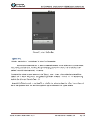 INTERFACING ANDROID WITH EMBEDDED SYSTEMS
Page 19RESEARCH DESIGN LAB | VOLUME 1, ISSUE 1 WWW.RESEARCHDESIGNLAB.COM
Figure 23: Alert Dialog Box
Spinners
Spinners are similar to "combo boxes' in some GUI frameworks.
Spinners provide a quick way to select one value from a set. In the default state, spinner shows
its currently selected value. Touching the spinner displays a dropdown menu with all other available
values, from which user can select a new one.
You can add a spinner to your layout with the Spinner object shown in Figure 24.or you can add the
code in xml as shown in Figure 25. Now go to strings.xml file in the res—>values and add the following
code in the string.xml file as in Figure 26
Now add the following code in your java file to initialize the spinner and get the values from strings.xml
file to the spinner in front end .the final o/p of the app is as shown in the figures 30 &31
 