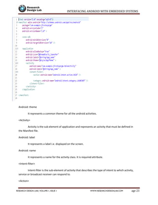 INTERFACING ANDROID WITH EMBEDDED SYSTEMS
Page 23RESEARCH DESIGN LAB | VOLUME 1, ISSUE 1 WWW.RESEARCHDESIGNLAB.COM
Android: theme
It represents a common theme for all the android activities.
<Activity>
Activity is the sub element of application and represents an activity that must be defined in
the Manifest file.
Android: label
It represents a label i.e. displayed on the screen.
Android: name
It represents a name for the activity class. It is required attribute.
<Intent-filter>
Intent-filter is the sub-element of activity that describes the type of intent to which activity,
service or broadcast receiver can respond to.
<Action>
 