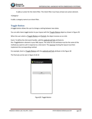 INTERFACING ANDROID WITH EMBEDDED SYSTEMS
Page 24RESEARCH DESIGN LAB | VOLUME 1, ISSUE 1 WWW.RESEARCHDESIGNLAB.COM
It adds an action for the intent-filter. The intent-filter must have at least one action element.
<Category>
It adds a category name to an intent-filter.
Toggle Button
A toggle button allows the user to change a setting between two states.
You can add a basic toggle button to your layout with the Toggle Button object as shown in Figure 29.
When the user selects a Toggle Button and Switch, the object receives an on-click
Event. To define the click event handler, add the android:onClick attribute to
the <ToggleButton> element in your XML layout. The value for this attribute must be the name of the
method you want to call in response to a click event. The Activity hosting the layout must then
implement the corresponding method.
For example, here's a Toggle Button with the android:onClick attribute in the Figure 30
The final o/p can be seen in figure 31 & 32
Figure29: Toggle Button
 