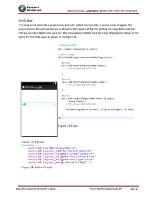 INTERFACING ANDROID WITH EMBEDDED SYSTEMS
Page 27RESEARCH DESIGN LAB | VOLUME 1, ISSUE 1 WWW.RESEARCHDESIGNLAB.COM
Seek bar
The seek bar is same like a progress bar but with added functionality .it can be easily dragged .The
layout and xml files of seek bar are as shown in the Figures 33 &34For getting the value from seek bar
first we need to initialize the seek bar. The initialization and the seek bar value changed are shown in the
figure 35. The final o/p is as shown in the figure 36.
Figure 33: Layout
Figure 34: xml with seek
Figure 35:CodeSeek
 