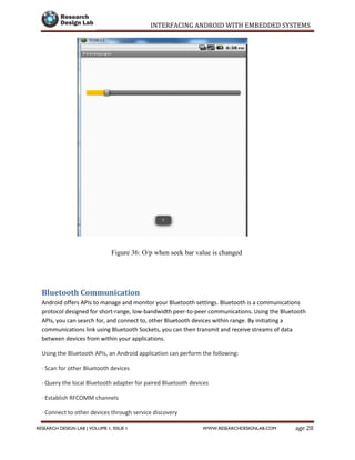 INTERFACING ANDROID WITH EMBEDDED SYSTEMS
Page 28RESEARCH DESIGN LAB | VOLUME 1, ISSUE 1 WWW.RESEARCHDESIGNLAB.COM
Figure 36: O/p when seek bar value is changed
Bluetooth Communication
Android offers APIs to manage and monitor your Bluetooth settings. Bluetooth is a communications
protocol designed for short-range, low-bandwidth peer-to-peer communications. Using the Bluetooth
APIs, you can search for, and connect to, other Bluetooth devices within range. By initiating a
communications link using Bluetooth Sockets, you can then transmit and receive streams of data
between devices from within your applications.
Using the Bluetooth APIs, an Android application can perform the following:
· Scan for other Bluetooth devices
· Query the local Bluetooth adapter for paired Bluetooth devices
· Establish RFCOMM channels
· Connect to other devices through service discovery
 