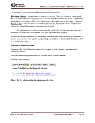 INTERFACING ANDROID WITH EMBEDDED SYSTEMS
Page 29RESEARCH DESIGN LAB | VOLUME 1, ISSUE 1 WWW.RESEARCHDESIGNLAB.COM
· Transfer data to and from other devices Manage multiple connection.
Bluetooth Adapter Represents the local Bluetooth adapter. Bluetooth Adapter is the entry-point
for all Bluetooth interaction. Using this, you can discover other Bluetooth devices, query a list of bonded
(paired) devices, instantiate a Bluetooth Device using a known MAC address, and create a Bluetooth
Server Socket to listen for communications from other devices. To access the Bluetooth adapter we
need to call the getdefaultadapter() as shown in the Figure 37
We need to give the required permissions in the manifest file to instantiate any process using
Bluetooth. The permissions which needed to be given are shown in the figure 38
Once the permissions are given in the manifest file check whether is turned on by calling is enabled () if
it is not turned on then it will take the user to settings menu to turn on the Bluetooth. The code for that
is as shown in the Figure 39.
Searching for Bluetooth Devices
You can check if the local Bluetooth Adapter is already performing a discovery scan by using the
Discovering method.
To initiate the discovery process, call start Discovery on the Bluetooth Adapter
Bluetooth.start discovery()
Figure 37: Initializing the Bluetooth adapter
Figure 38: Permission to be given in the manifest file
 