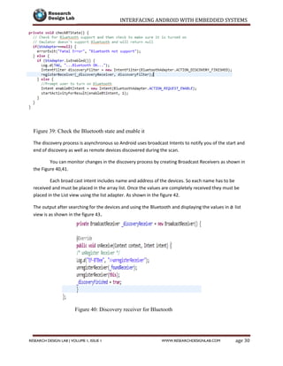 INTERFACING ANDROID WITH EMBEDDED SYSTEMS
Page 30RESEARCH DESIGN LAB | VOLUME 1, ISSUE 1 WWW.RESEARCHDESIGNLAB.COM
Figure 39: Check the Bluetooth state and enable it
The discovery process is asynchronous so Android uses broadcast Intents to notify you of the start and
end of discovery as well as remote devices discovered during the scan.
You can monitor changes in the discovery process by creating Broadcast Receivers as shown in
the Figure 40,41.
Each broad cast intent includes name and address of the devices. So each name has to be
received and must be placed in the array list. Once the values are completely received they must be
placed in the List view using the list adapter. As shown in the figure 42.
The output after searching for the devices and using the Bluetooth and displaying the values in a list
view is as shown in the figure 43.
Figure 40: Discovery receiver for Bluetooth
 