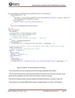 INTERFACING ANDROID WITH EMBEDDED SYSTEMS
Page 33RESEARCH DESIGN LAB | VOLUME 1, ISSUE 1 WWW.RESEARCHDESIGNLAB.COM
Figure 44: Code for Connecting between the devices
· The remote device must be accepting connections through a Bluetooth Server Socket.
· The local and remote devices must be paired (bonded). If the devices are not paired, the users of each
device will be prompted to pair them when the connection request is initiated.
The code for creating a socket connection between the Bluetooth devices is as shown in figure 44
Transmitting & receiving the data from Sockets through Bluetooth is as shown in the figure45
 