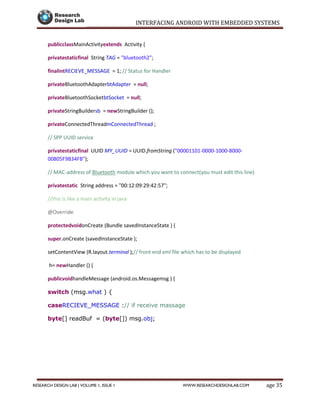 INTERFACING ANDROID WITH EMBEDDED SYSTEMS
Page 35RESEARCH DESIGN LAB | VOLUME 1, ISSUE 1 WWW.RESEARCHDESIGNLAB.COM
publicclassMainActivityextends Activity {
privatestaticfinal String TAG = "bluetooth2";
finalintRECIEVE_MESSAGE = 1; // Status for Handler
privateBluetoothAdapterbtAdapter = null;
privateBluetoothSocketbtSocket = null;
privateStringBuildersb = newStringBuilder ();
privateConnectedThreadmConnectedThread ;
// SPP UUID service
privatestaticfinal UUID MY_UUID = UUID.fromString ("00001101-0000-1000-8000-
00805F9B34FB");
// MAC-address of Bluetooth module which you want to connect(you must edit this line)
privatestatic String address = "00:12:09:29:42:57";
//this is like a main activity in java
@Override
protectedvoidonCreate (Bundle savedInstanceState ) {
super.onCreate (savedInstanceState );
setContentView (R.layout.terminal );// front end xml file which has to be displayed
h= newHandler () {
publicvoidhandleMessage (android.os.Messagemsg ) {
switch (msg.what ) {
caseRECIEVE_MESSAGE :// if receive massage
byte[] readBuf = (byte[]) msg.obj;
 