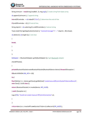 INTERFACING ANDROID WITH EMBEDDED SYSTEMS
Page 36RESEARCH DESIGN LAB | VOLUME 1, ISSUE 1 WWW.RESEARCHDESIGNLAB.COM
String strIncom = newString (readBuf , 0, msg.arg1);// create string from bytes array
sb.append (strIncom ); // append string
intendOfLineIndex = sb.indexOf ("rn"); // determine the end-of-line
if (endOfLineIndex > 0) {//if end-of-line,
String sbprint = sb.substring (0, endOfLineIndex );// extract string
Toast.makeText (getApplicationContext (), "received message"+"----"+sbprint , 30).show();
sb.delete (0, sb.length ());// and clear
}
break;
}
};
};
btAdapter = BluetoothAdapter.getDefaultAdapter ();// get Bluetooth adapter
checkBTState();
}
privateBluetoothSocketcreateBluetoothSocket(BluetoothDevice device) throwsIOException {
if(Build.VERSION.SDK_INT>= 10){
try {
final Method m = device.getClass().getMethod("createInsecureRfcommSocketToServiceRecord",
new Class[] { UUID.class });
return (BluetoothSocket) m.invoke(device, MY_UUID);
} catch (Exception e) {
Log.e(TAG, "Could not create Insecure RFCommConnection",e);
}
}
returndevice.createRfcommSocketToServiceRecord(MY_UUID);
 