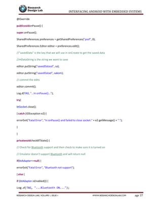 INTERFACING ANDROID WITH EMBEDDED SYSTEMS
Page 37RESEARCH DESIGN LAB | VOLUME 1, ISSUE 1 WWW.RESEARCHDESIGNLAB.COM
@Override
publicvoidonPause() {
super.onPause();
SharedPreferences preferences = getSharedPreferences("pref", 0);
SharedPreferences.Editor editor = preferences.edit();
//"savedData" is the key that we will use in onCreate to get the saved data
//mDataString is the string we want to save
editor.putString("savedDatasd", sa);
editor.putString("savedDatad", sakom);
// commit the edits
editor.commit();
Log.d(TAG, "...In onPause()...");
try{
btSocket.close();
} catch (IOException e2) {
errorExit("Fatal Error", "In onPause() and failed to close socket." + e2.getMessage() + ".");
}
}
privatevoidcheckBTState() {
// Check for Bluetooth support and then check to make sure it is turned on
// Emulator doesn't support Bluetooth and will return null
if(btAdapter==null) {
errorExit("Fatal Error", "Bluetooth not support");
} else {
if (btAdapter.isEnabled()) {
Log.d(TAG, "...Bluetooth ON...");
 