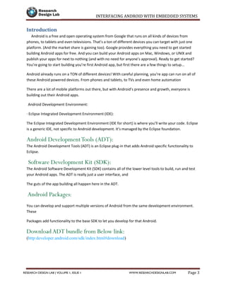 INTERFACING ANDROID WITH EMBEDDED SYSTEMS
Page 3RESEARCH DESIGN LAB | VOLUME 1, ISSUE 1 WWW.RESEARCHDESIGNLAB.COM
Introduction
Android is a free and open operating system from Google that runs on all kinds of devices from
phones, to tablets and even televisions. That’s a ton of different devices you can target with just one
platform. (And the market share is gaining too). Google provides everything you need to get started
building Android apps for free. And you can build your Android apps on Mac, Windows, or UNIX and
publish your apps for next to nothing (and with no need for anyone’s approval). Ready to get started?
You’re going to start building you’re first Android app, but first there are a few things to setup...
Android already runs on a TON of different devices! With careful planning, you’re app can run on all of
these Android powered devices. From phones and tablets, to TVs and even home automation
There are a lot of mobile platforms out there, but with Android’s presence and growth, everyone is
building out their Android apps.
Android Development Environment:
· Eclipse Integrated Development Environment (IDE):
The Eclipse Integrated Development Environment (IDE for short) is where you’ll write your code. Eclipse
is a generic IDE, not specific to Android development. It’s managed by the Eclipse foundation.
Android DevelopmentTools (ADT):
The Android Development Tools (ADT) is an Eclipse plug-in that adds Android specific functionality to
Eclipse.
Software Development Kit (SDK):
The Android Software Development Kit (SDK) contains all of the lower level tools to build, run and test
your Android apps. The ADT is really just a user interface, and
The guts of the app building all happen here in the ADT.
Android Packages:
You can develop and support multiple versions of Android from the same development environment.
These
Packages add functionality to the base SDK to let you develop for that Android.
Download ADT bundle from Below link:
(http:developer.android.com/sdk/index.html#download)
 