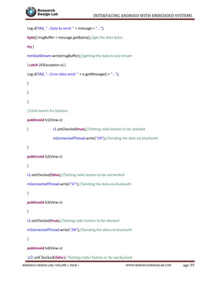 INTERFACING ANDROID WITH EMBEDDED SYSTEMS
Page 39RESEARCH DESIGN LAB | VOLUME 1, ISSUE 1 WWW.RESEARCHDESIGNLAB.COM
Log.d(TAG, "...Data to send: " + message + "...");
byte[] msgBuffer = message.getBytes();//get the data bytes
try {
mmOutStream.write(msgBuffer);//getting the data to o/p stream
} catch (IOException e) {
Log.d(TAG, "...Error data send: " + e.getMessage() + "...");
}
}
}
//click events for buttons
publicvoid b1(View v)
{ r1.setChecked(true);//Setting radio button to be checked
mConnectedThread.write("1N");//Sending the data via bluetooth
}
publicvoid b2(View v)
{
r1.setChecked(false);//Setting radio button to be unchecked
mConnectedThread.write("1F");//Sending the data via bluetooth
}
publicvoid b3(View v)
{
r2.setChecked(true);//Setting radio button to be checked
mConnectedThread.write("2N");//Sending the data via bluetooth
}
publicvoid b4(View v)
{r2.setChecked(false);//Setting radio button to be unchecked
 