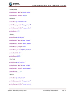 INTERFACING ANDROID WITH EMBEDDED SYSTEMS
Page 40RESEARCH DESIGN LAB | VOLUME 1, ISSUE 1 WWW.RESEARCHDESIGNLAB.COM
<LinearLayout
android:layout_width="match_parent"
android:layout_height="60dp">
<TextView
android:id="@+id/textViewd1"
android:layout_width="wrap_content"
android:layout_height="wrap_content"
android:text=" "/>
<Button
android:id="@+id/button1"
android:layout_width="wrap_content"
android:layout_height="match_parent"
android:layout_weight="0.53"
android:background="@drawable/rec"
android:onClick="b1"
android:text="ON"/>
<TextView
android:id="@+id/textView1"
android:layout_width="wrap_content"
android:layout_height="wrap_content"
android:text=" "/>
<Button
android:id="@+id/button2"
android:layout_width="wrap_content"
android:layout_height="match_parent"
android:layout_weight="0.53"
 