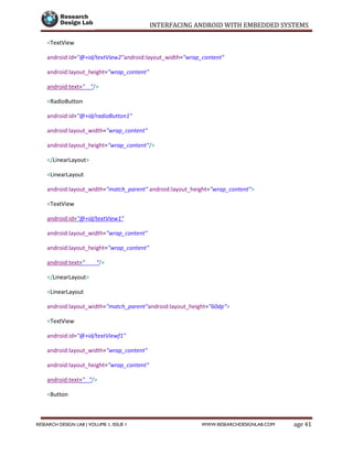 INTERFACING ANDROID WITH EMBEDDED SYSTEMS
Page 41RESEARCH DESIGN LAB | VOLUME 1, ISSUE 1 WWW.RESEARCHDESIGNLAB.COM
<TextView
android:id="@+id/textView2"android:layout_width="wrap_content"
android:layout_height="wrap_content"
android:text=" "/>
<RadioButton
android:id="@+id/radioButton1"
android:layout_width="wrap_content"
android:layout_height="wrap_content"/>
</LinearLayout>
<LinearLayout
android:layout_width="match_parent" android:layout_height="wrap_content">
<TextView
android:id="@+id/textView1"
android:layout_width="wrap_content"
android:layout_height="wrap_content"
android:text=" "/>
</LinearLayout>
<LinearLayout
android:layout_width="match_parent"android:layout_height="60dp">
<TextView
android:id="@+id/textViewf1"
android:layout_width="wrap_content"
android:layout_height="wrap_content"
android:text=" "/>
<Button
android:id="@+id/button3"
 