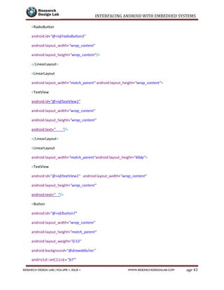 INTERFACING ANDROID WITH EMBEDDED SYSTEMS
Page 43RESEARCH DESIGN LAB | VOLUME 1, ISSUE 1 WWW.RESEARCHDESIGNLAB.COM
<RadioButton
android:id="@+id/radioButton3"
android:layout_width="wrap_content"
android:layout_height="wrap_content"/>
</LinearLayout>
<LinearLayout
android:layout_width="match_parent" android:layout_height="wrap_content">
<TextView
android:id="@+id/textView1"
android:layout_width="wrap_content"
android:layout_height="wrap_content"
android:text=" "/>
</LinearLayout>
<LinearLayout
android:layout_width="match_parent"android:layout_height="60dp">
<TextView
android:id="@+id/textView1" android:layout_width="wrap_content"
android:layout_height="wrap_content"
android:text=" "/>
<Button
android:id="@+id/button7"
android:layout_width="wrap_content"
android:layout_height="match_parent"
android:layout_weight="0.53"
android:background="@drawable/rec"
android:onClick="b7"
 