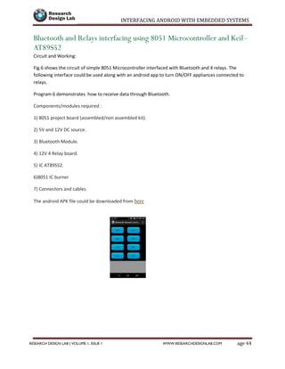 INTERFACING ANDROID WITH EMBEDDED SYSTEMS
Page 44RESEARCH DESIGN LAB | VOLUME 1, ISSUE 1 WWW.RESEARCHDESIGNLAB.COM
Bluetooth and Relays interfacing using 8051 Microcontroller and Keil–
AT89S52
Circuit and Working:
Fig.6 shows the circuit of simple 8051 Microcontroller interfaced with Bluetooth and 4 relays. The
following interface could be used along with an android app to turn ON/OFF appliances connected to
relays.
Program 6 demonstrates how to receive data through Bluetooth.
Components/modules required :
1) 8051 project board (assembled/non assembled kit).
2) 5V and 12V DC source.
3) Bluetooth Module.
4) 12V 4 Relay board.
5) IC AT89S52.
6)8051 IC burner
7) Connectors and cables.
The android APK file could be downloaded from here
 