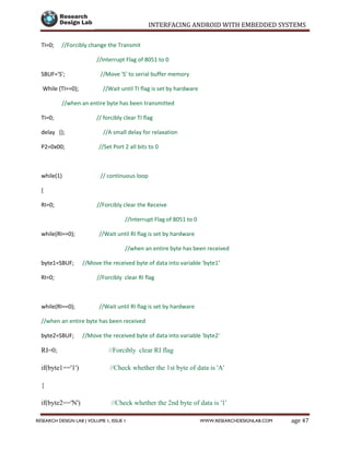 INTERFACING ANDROID WITH EMBEDDED SYSTEMS
Page 47RESEARCH DESIGN LAB | VOLUME 1, ISSUE 1 WWW.RESEARCHDESIGNLAB.COM
TI=0; //Forcibly change the Transmit
//Interrupt Flag of 8051 to 0
SBUF='S'; //Move 'S' to serial buffer memory
While (TI==0); //Wait until TI flag is set by hardware
//when an entire byte has been transmitted
TI=0; // forcibly clear TI flag
delay (); //A small delay for relaxation
P2=0x00; //Set Port 2 all bits to 0
while(1) // continuous loop
{
RI=0; //Forcibly clear the Receive
//Interrupt Flag of 8051 to 0
while(RI==0); //Wait until RI flag is set by hardware
//when an entire byte has been received
byte1=SBUF; //Move the received byte of data into variable 'byte1'
RI=0; //Forcibly clear RI flag
while(RI==0); //Wait until RI flag is set by hardware
//when an entire byte has been received
byte2=SBUF; //Move the received byte of data into variable 'byte2'
RI=0; //Forcibly clear RI flag
if(byte1=='1') //Check whether the 1st byte of data is 'A'
{
if(byte2=='N') //Check whether the 2nd byte of data is '1'
 