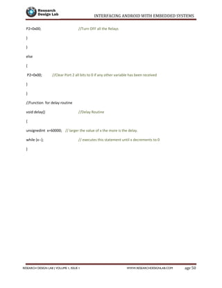 INTERFACING ANDROID WITH EMBEDDED SYSTEMS
Page 50RESEARCH DESIGN LAB | VOLUME 1, ISSUE 1 WWW.RESEARCHDESIGNLAB.COM
P2=0x00; //Turn OFF all the Relays
}
}
else
{
P2=0x00; //Clear Port 2 all bits to 0 if any other variable has been received
}
}
//Function for delay routine
void delay() //Delay Routine
{
unsignedint x=60000; // larger the value of x the more is the delay.
while (x--); // executes this statement until x decrements to 0
}
 