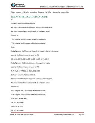 INTERFACING ANDROID WITH EMBEDDED SYSTEMS
Page 52RESEARCH DESIGN LAB | VOLUME 1, ISSUE 1 WWW.RESEARCHDESIGNLAB.COM
Note: remove USB after uploading the code, DC 12V 1A must be plugged in
RELAY SHIELD ARDUINO CODE
/*
Software serial multiple serial test
Receives from the hardware serial, sends to software serial.
Receives from software serial, sends to hardware serial.
The circuit:
* RX is digital pin 10 (connect o TX of other device)
* TX is digital pin 1 (connect o RX of other device)
Note:
Not all pins on the Mega and Mega 2560 support change interrupts,
so only the following can be used for RX:
10, 1, 12, 13, 50, 51, 52, 53, 62, 63, 64, 65, 6, 67, 68, 69
Not all pins on the Leonardo support change interrupts,
so only the following can be used for RX:
8, 9, 10, 1, 14 (MISO), 15 (SCK), 16 (MOSI).
Software serial multiple serial test
Receives from the hardware serial, sends to software serial.
Receives from software serial, sends to hardware serial.
The circuit:
* RX is digital pin 2 (connect o TX of other device)
* TX is digital pin 3 (connect o RX of other device)
SENDING DATA FORMAT
1N TO ON RELAY1
1F TO OF RELAY1
2N TO ON RELAY2
 