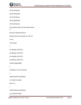INTERFACING ANDROID WITH EMBEDDED SYSTEMS
Page 53RESEARCH DESIGN LAB | VOLUME 1, ISSUE 1 WWW.RESEARCHDESIGNLAB.COM
2F TO OF RELAY2
3N TO ON RELAY3
3F TO OF RELAY3
4N TO ON RELAY4
4F TO OF RELAY4
This example code is in the public domain.
*/
#include <SoftwareSerial.h>
Software Serial my Serial(2, 3); / RX, TX
int rec;
void setup()
{
pin Mode(4, OUTPUT);
pin Mode(5, OUTPUT);
pin Mode(6, OUTPUT);
pin Mode(7, OUTPUT);
mySerial.begin(960);
}
void lop() / run over and over
{
while(!mySerial.available();
rec=mySerial.read();
if(rec='1')
{
while(!mySerial.available();
rec=mySerial.read();
 