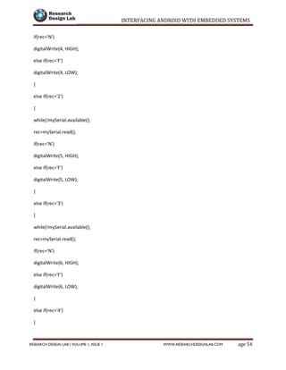 INTERFACING ANDROID WITH EMBEDDED SYSTEMS
Page 54RESEARCH DESIGN LAB | VOLUME 1, ISSUE 1 WWW.RESEARCHDESIGNLAB.COM
if(rec='N')
digitalWrite(4, HIGH);
else if(rec='F')
digitalWrite(4, LOW);
}
else if(rec='2')
{
while(!mySerial.available();
rec=mySerial.read();
if(rec='N')
digitalWrite(5, HIGH);
else if(rec='F')
digitalWrite(5, LOW);
}
else if(rec='3')
{
while(!mySerial.available();
rec=mySerial.read();
if(rec='N')
digitalWrite(6, HIGH);
else if(rec='F')
digitalWrite(6, LOW);
}
else if(rec='4')
{
 