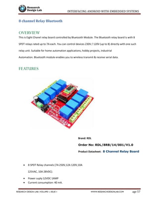 INTERFACING ANDROID WITH EMBEDDED SYSTEMS
Page 57RESEARCH DESIGN LAB | VOLUME 1, ISSUE 1 WWW.RESEARCHDESIGNLAB.COM
8 channel Relay Bluetooth
OVERVIEW
This is Eight Chanel relay board controlled by Bluetooth Module. The Bluetooth relay board is with 8
SPDT relays rated up to 7A each. You can control devices 230V / 120V (up to 8) directly with one such
relay unit. Suitable for home automation applications, hobby projects, industrial
Automation. Bluetooth module enables you to wireless transmit & receive serial data.
FEATURES
Brand: RDL
Order No: RDL/8RB/14/001/V1.0
Product Datasheet: 8 Channel Relay Board
 8 SPDT Relay channels (7A 250V,12A 120V,10A
125VAC, 10A 28VDC).
 Power suply:12VDC 1AMP
 Current consumption: 40 mA.
 