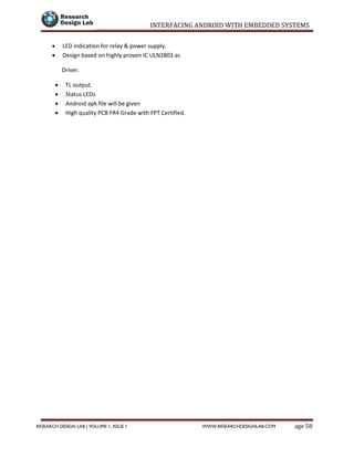 INTERFACING ANDROID WITH EMBEDDED SYSTEMS
Page 58RESEARCH DESIGN LAB | VOLUME 1, ISSUE 1 WWW.RESEARCHDESIGNLAB.COM
 LED indication for relay & power supply.
 Design based on highly proven IC ULN2803 as
Driver.
 TL output.
 Status LEDs
 Android apk file will be given
 High quality PCB FR4 Grade with FPT Certified.
 