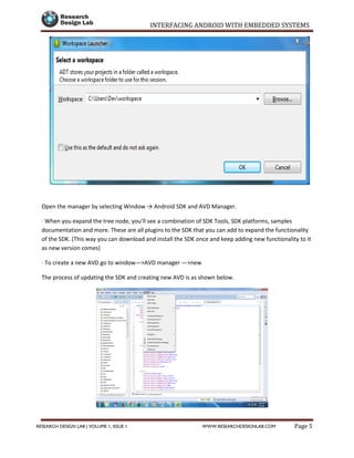 INTERFACING ANDROID WITH EMBEDDED SYSTEMS
Page 5RESEARCH DESIGN LAB | VOLUME 1, ISSUE 1 WWW.RESEARCHDESIGNLAB.COM
Open the manager by selecting Window → Android SDK and AVD Manager.
· When you expand the tree node, you’ll see a combination of SDK Tools, SDK platforms, samples
documentation and more. These are all plugins to the SDK that you can add to expand the functionality
of the SDK. (This way you can download and install the SDK once and keep adding new functionality to it
as new version comes)
· To create a new AVD go to window—>AVD manager —>new
The process of updating the SDK and creating new AVD is as shown below.
 